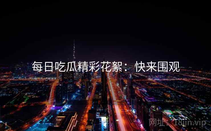 每日吃瓜精彩花絮：快来围观