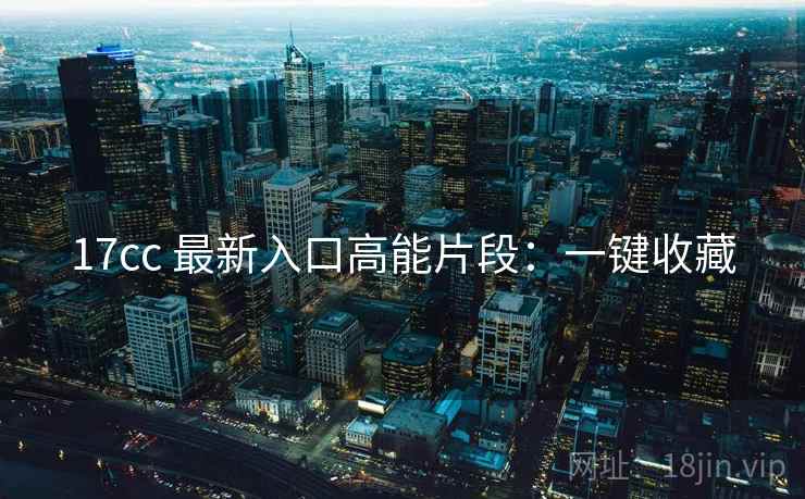 17cc 最新入口高能片段：一键收藏