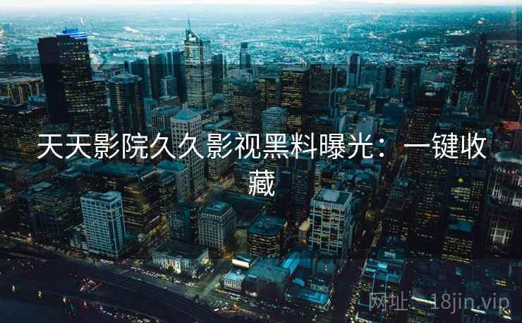天天影院久久影视黑料曝光：一键收藏