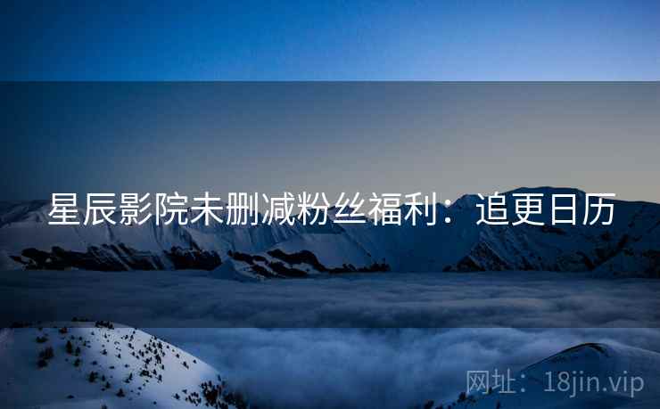 星辰影院未删减粉丝福利：追更日历