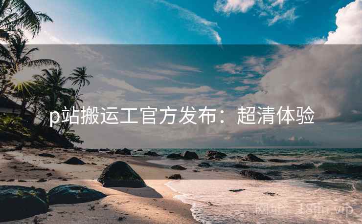 p站搬运工官方发布：超清体验