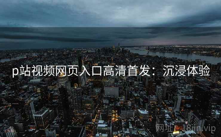 p站视频网页入口高清首发：沉浸体验