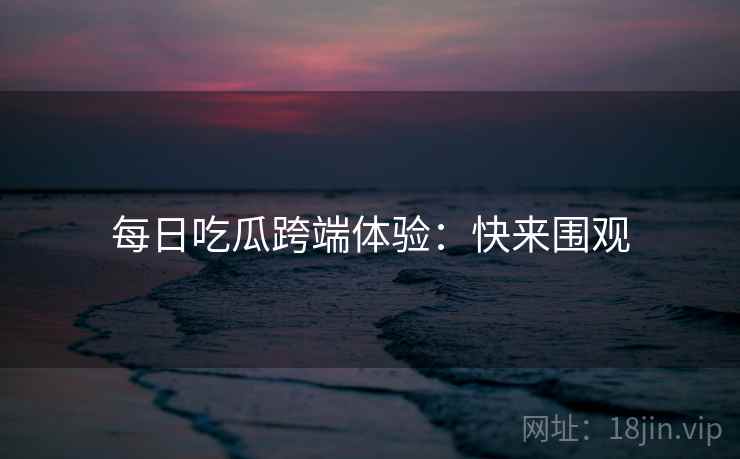 每日吃瓜跨端体验：快来围观