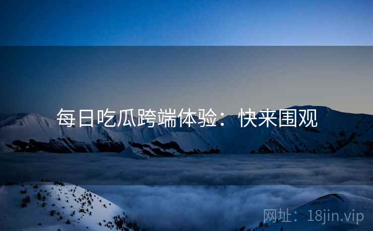 每日吃瓜跨端体验：快来围观
