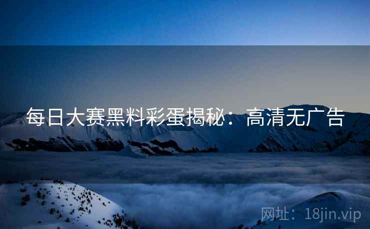 每日大赛黑料彩蛋揭秘：高清无广告