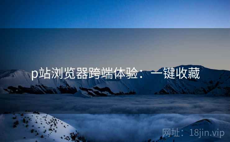 p站浏览器跨端体验：一键收藏