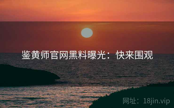 鉴黄师官网黑料曝光：快来围观