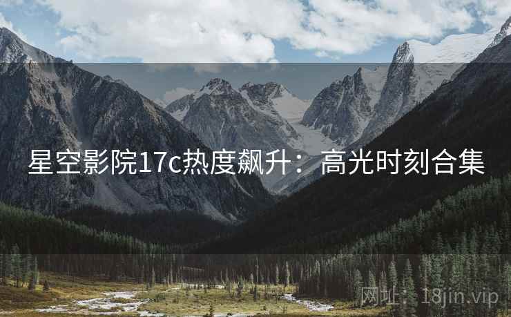 星空影院17c热度飙升:高光时刻合集