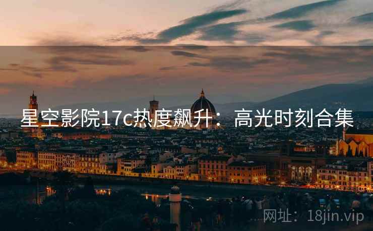 星空影院17c热度飙升：高光时刻合集