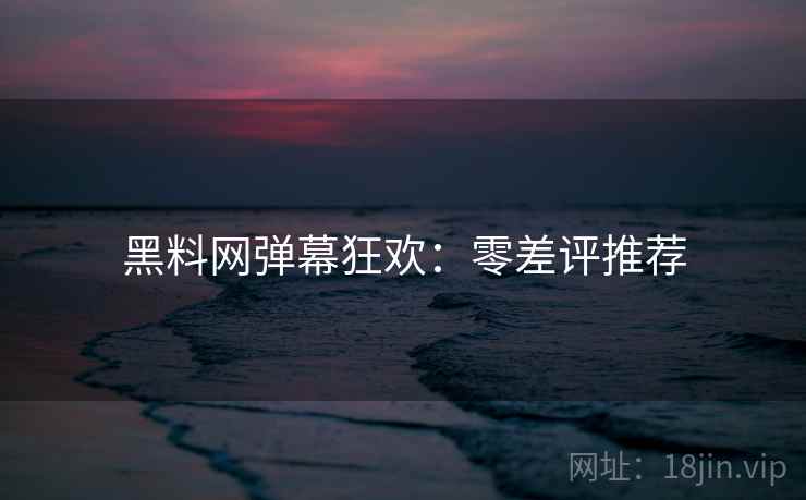 黑料网弹幕狂欢：零差评推荐
