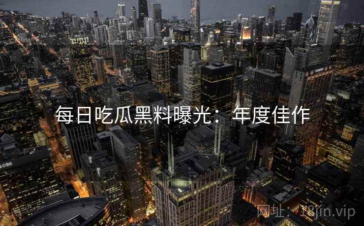 每日吃瓜黑料曝光：年度佳作