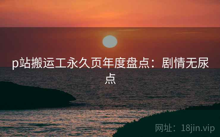 p站搬运工永久页年度盘点：剧情无尿点