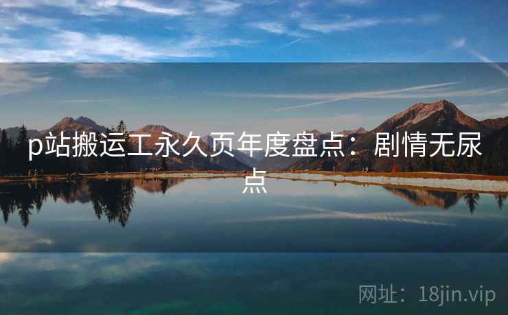 p站搬运工永久页年度盘点：剧情无尿点