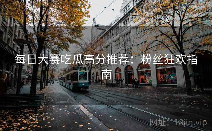 每日大赛吃瓜高分推荐：粉丝狂欢指南